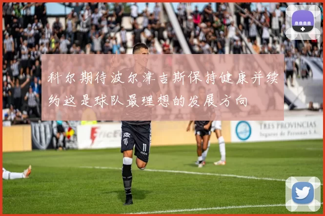 科尔期待波尔津吉斯保持健康并续约这是球队最理想的发展方向