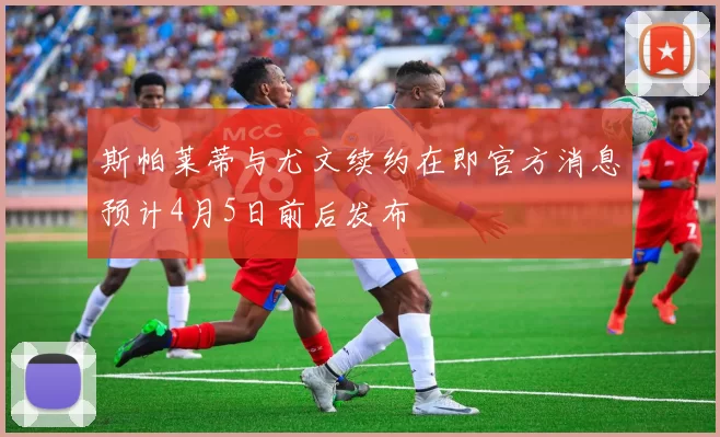 斯帕莱蒂与尤文续约在即官方消息预计4月5日前后发布