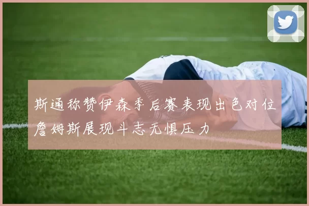 斯通称赞伊森季后赛表现出色对位詹姆斯展现斗志无惧压力