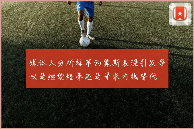 媒体人分析绿军西蒙斯表现引发争议是继续培养还是寻求内线替代