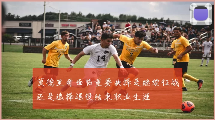 莫德里奇面临重要抉择是继续征战还是选择退役结束职业生涯