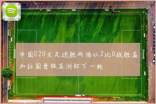 中国U20女足连胜两场以2比0战胜孟加拉国晋级亚洲杯下一轮