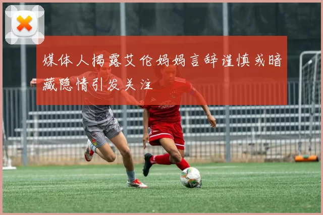 媒体人揭露艾伦妈妈言辞谨慎或暗藏隐情引发关注