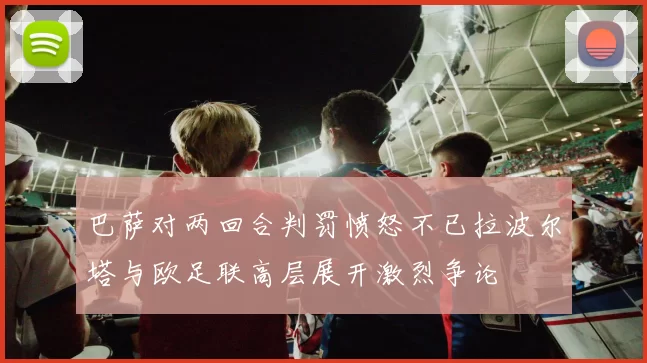 巴萨对两回合判罚愤怒不已拉波尔塔与欧足联高层展开激烈争论