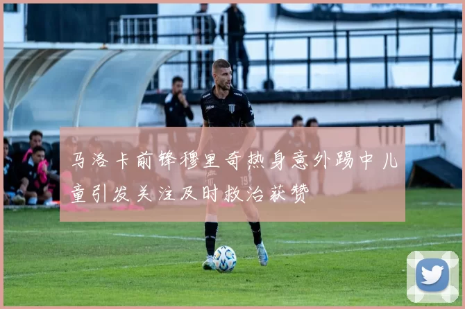 马洛卡前锋穆里奇热身意外踢中儿童引发关注及时救治获赞