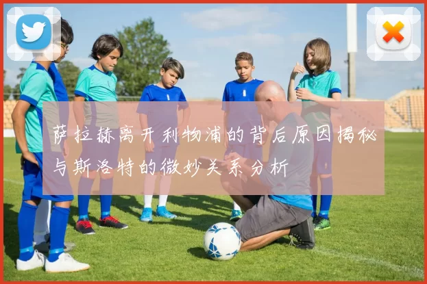 萨拉赫离开利物浦的背后原因揭秘与斯洛特的微妙关系分析