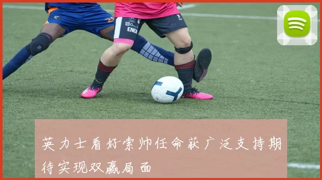 英力士看好索帅任命获广泛支持期待实现双赢局面