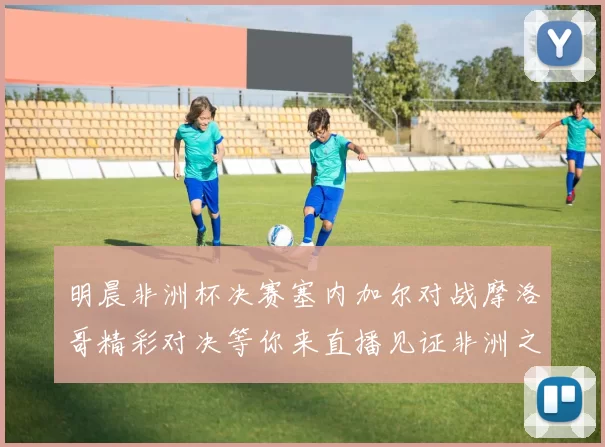 明晨非洲杯决赛塞内加尔对战摩洛哥精彩对决等你来直播见证非洲之王的诞生