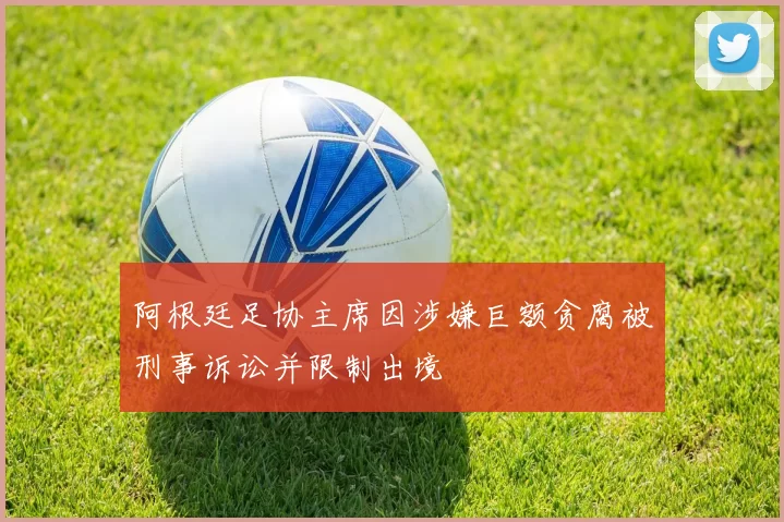 阿根廷足协主席因涉嫌巨额贪腐被刑事诉讼并限制出境