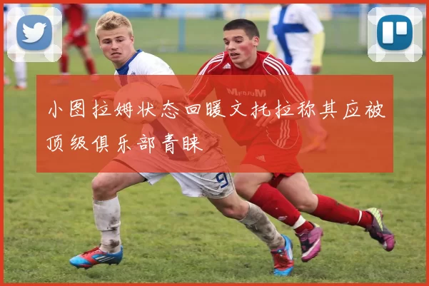 小图拉姆状态回暖文托拉称其应被顶级俱乐部青睐