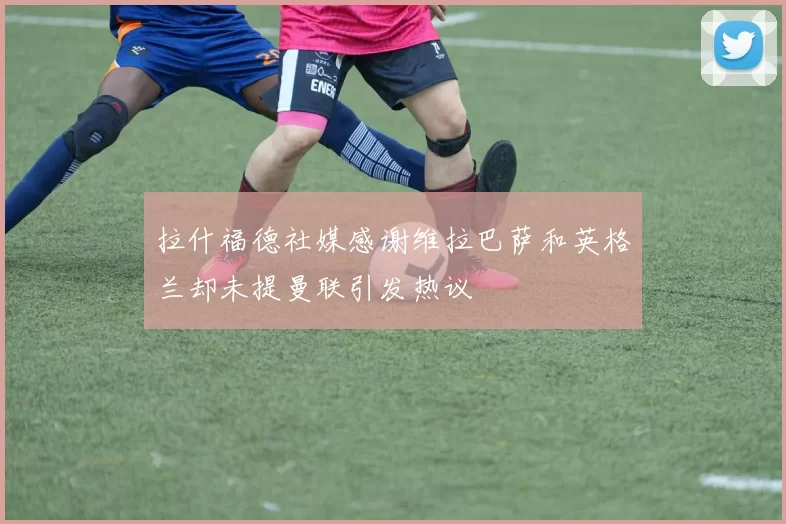 拉什福德社媒感谢维拉巴萨和英格兰却未提曼联引发热议