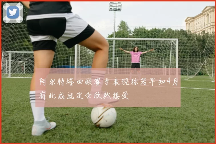 阿尔特塔回顾赛季表现称若早知4月有此成就定会欣然接受