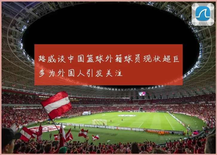 路威谈中国篮球外籍球员现状超巨多为外国人引发关注