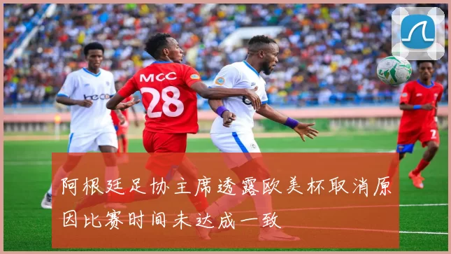 阿根廷足协主席透露欧美杯取消原因比赛时间未达成一致