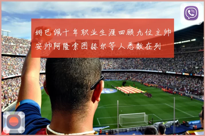 姆巴佩十年职业生涯回顾九位主帅安帅阿隆索图赫尔等人悉数在列