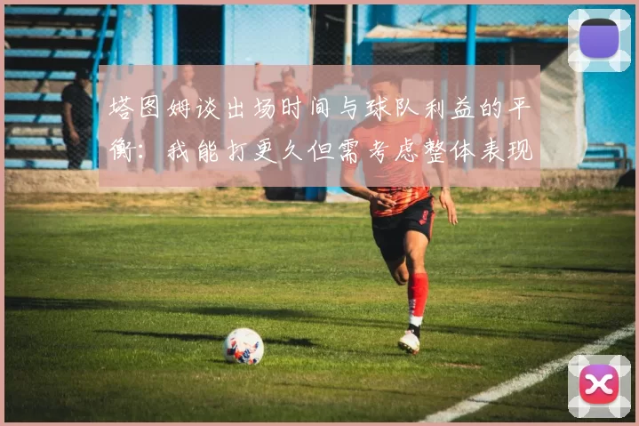 塔图姆谈出场时间与球队利益的平衡：我能打更久但需考虑整体表现